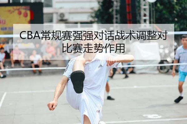 CBA常规赛强强对话战术调整对比赛走势作用（3377Sports）